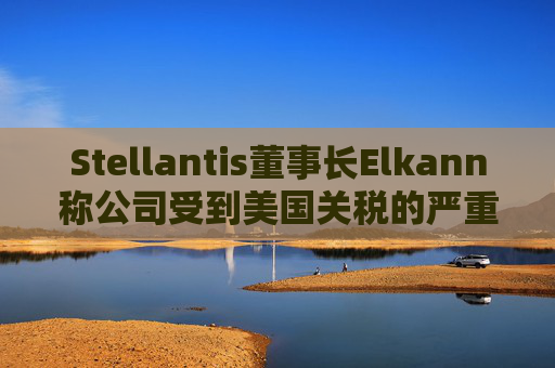 Stellantis董事长Elkann称公司受到美国关税的严重影响