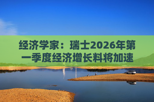 经济学家：瑞士2026年第一季度经济增长料将加速