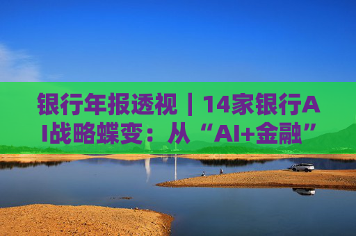 银行年报透视｜14家银行AI战略蝶变：从“AI+金融”到“人+AI” 超百个应用已落地