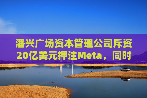 潘兴广场资本管理公司斥资20亿美元押注Meta，同时清仓希尔顿