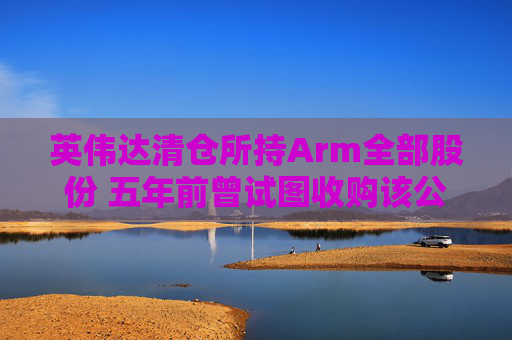 英伟达清仓所持Arm全部股份 五年前曾试图收购该公司