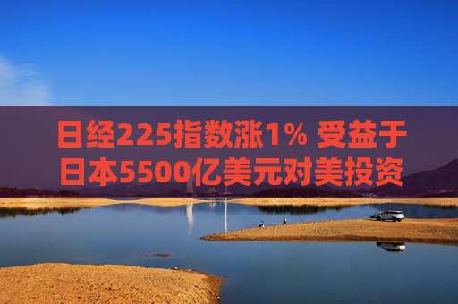 日经225指数涨1% 受益于日本5500亿美元对美投资计划的科技股领涨