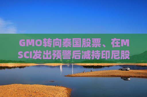 GMO转向泰国股票、在MSCI发出预警后减持印尼股票