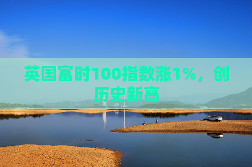 英国富时100指数涨1%，创历史新高