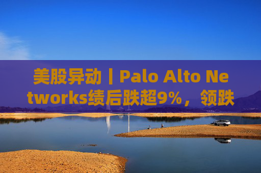 美股异动丨Palo Alto Networks绩后跌超9%，领跌网络安全概念股
