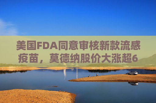 美国FDA同意审核新款流感疫苗，莫德纳股价大涨超6%