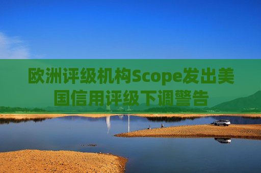 欧洲评级机构Scope发出美国信用评级下调警告