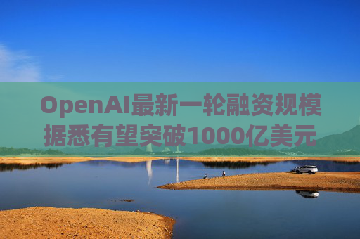 OpenAI最新一轮融资规模据悉有望突破1000亿美元
