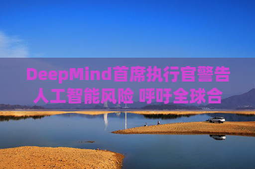 DeepMind首席执行官警告人工智能风险 呼吁全球合作