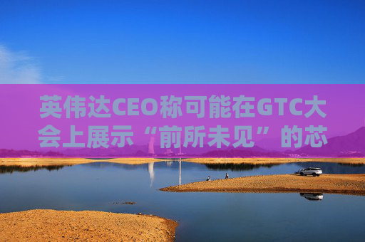 英伟达CEO称可能在GTC大会上展示“前所未见”的芯片
