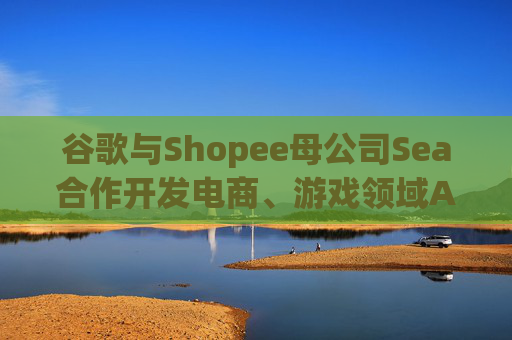 谷歌与Shopee母公司Sea合作开发电商、游戏领域AI工具