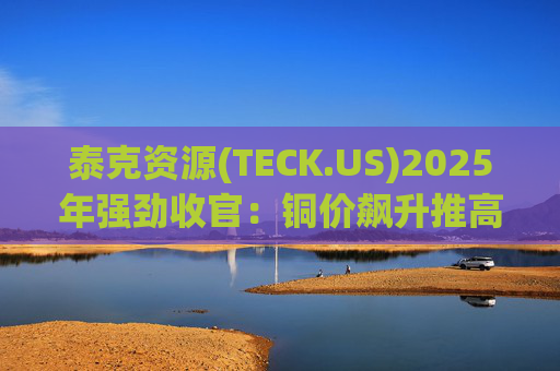 泰克资源(TECK.US)2025年强劲收官：铜价飙升推高Q4利润 与英美资源合并稳步推进