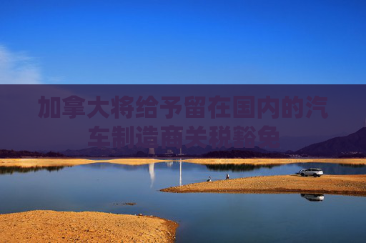 加拿大将给予留在国内的汽车制造商关税豁免