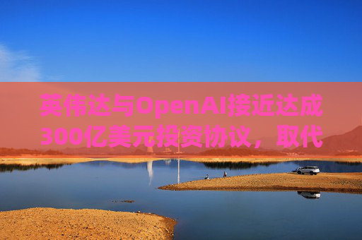 英伟达与OpenAI接近达成300亿美元投资协议，取代去年宣布的1000亿美元交易