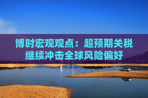 博时宏观观点：超预期关税继续冲击全球风险偏好  第1张