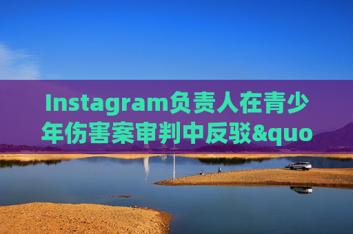 Instagram负责人在青少年伤害案审判中反驳"成瘾"指控