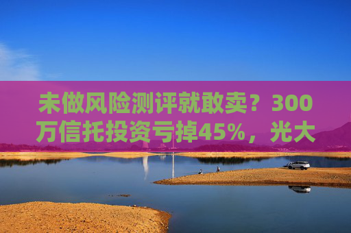 未做风险测评就敢卖？300万信托投资亏掉45%，光大银行终审需赔27万