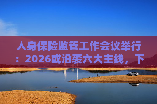 人身保险监管工作会议举行：2026或沿袭六大主线，下一位人身险司司长成最大悬念