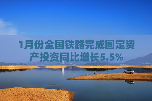 1月份全国铁路完成固定资产投资同比增长5.5%