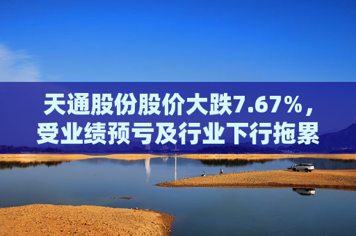 天通股份股价大跌7.67%，受业绩预亏及行业下行拖累