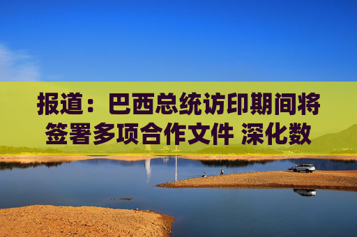 报道：巴西总统访印期间将签署多项合作文件 深化数字与经贸合作