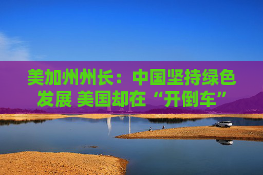 美加州州长：中国坚持绿色发展 美国却在“开倒车”