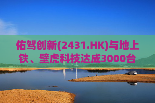 佑驾创新(2431.HK)与地上铁、壁虎科技达成3000台无人物流车战略合作