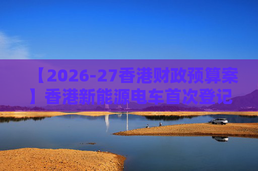 【2026-27香港财政预算案】香港新能源电车首次登记税延长至2028年 电动私家车税务宽减3月底终止