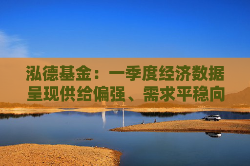 泓德基金：一季度经济数据呈现供给偏强、需求平稳向好特点  第1张