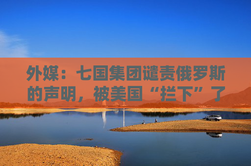 外媒：七国集团谴责俄罗斯的声明，被美国“拦下”了
