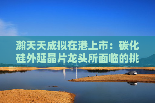 瀚天天成拟在港上市：碳化硅外延晶片龙头所面临的挑战与机遇