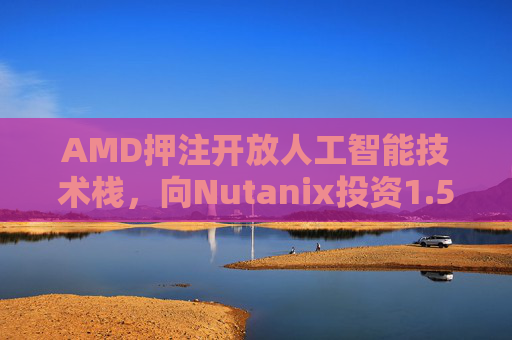 AMD押注开放人工智能技术栈，向Nutanix投资1.5亿美元