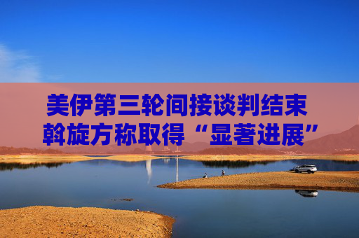 美伊第三轮间接谈判结束 斡旋方称取得“显著进展”