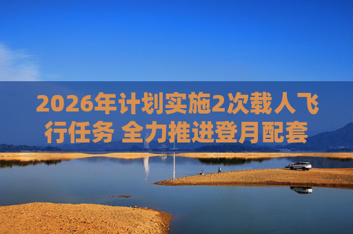 2026年计划实施2次载人飞行任务 全力推进登月配套设施建设