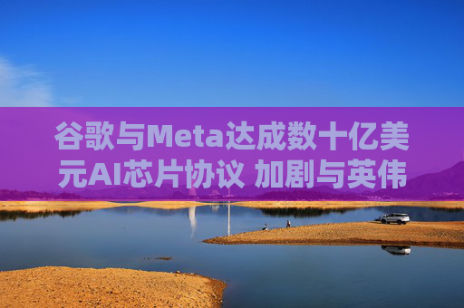 谷歌与Meta达成数十亿美元AI芯片协议 加剧与英伟达竞争