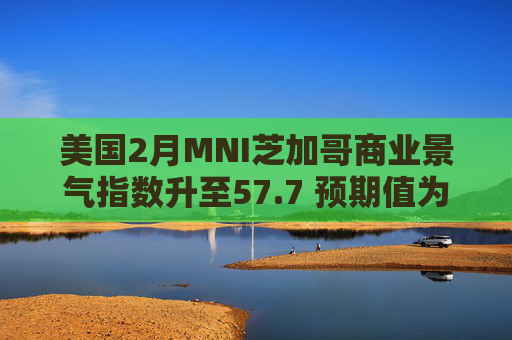 美国2月MNI芝加哥商业景气指数升至57.7 预期值为52.1