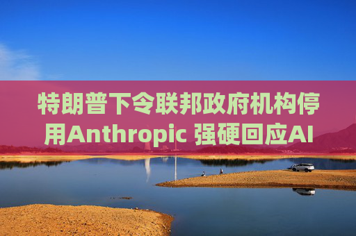 特朗普下令联邦政府机构停用Anthropic 强硬回应AI军用分歧