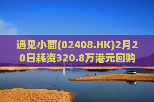 遇见小面(02408.HK)2月20日耗资320.8万港元回购54.8万股