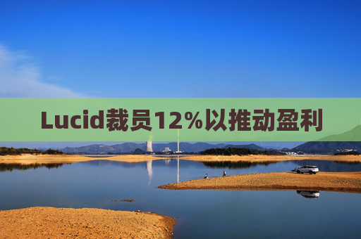 Lucid裁员12%以推动盈利  第1张