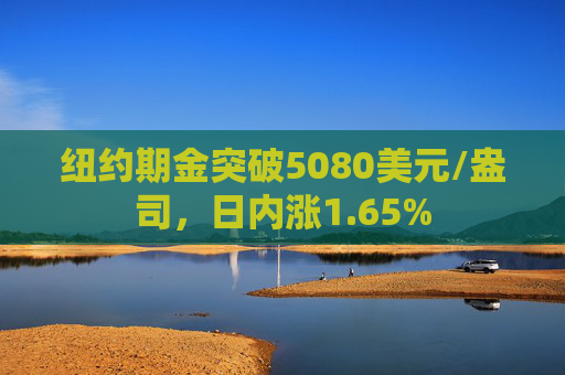 纽约期金突破5080美元/盎司，日内涨1.65%