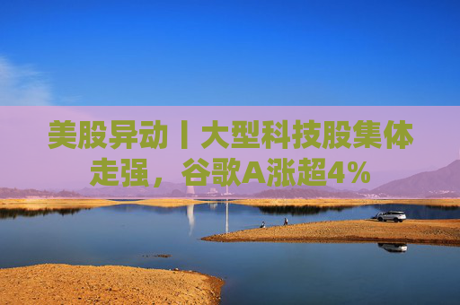 美股异动丨大型科技股集体走强，谷歌A涨超4%