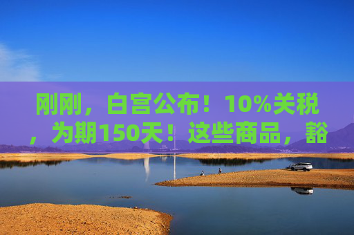 刚刚，白宫公布！10%关税，为期150天！这些商品，豁免！