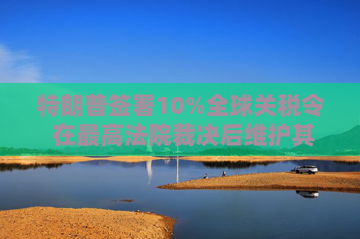 特朗普签署10%全球关税令 在最高法院裁决后维护其贸易议程