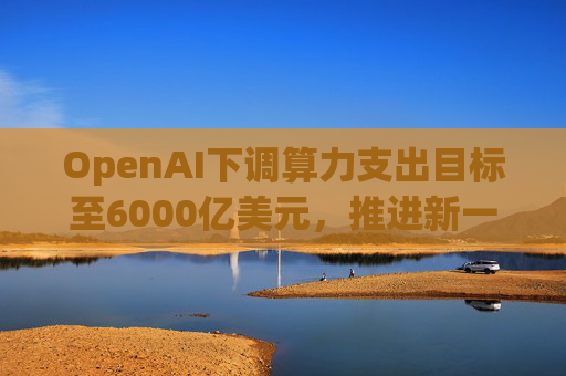 OpenAI下调算力支出目标至6000亿美元，推进新一轮巨额融资  第1张