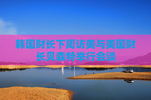 韩国财长下周访美与美国财长贝森特举行会谈