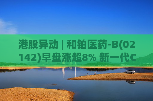 港股异动 | 和铂医药-B(02142)早盘涨超8% 新一代CTLA-4抗体出海 总额或超12亿美元