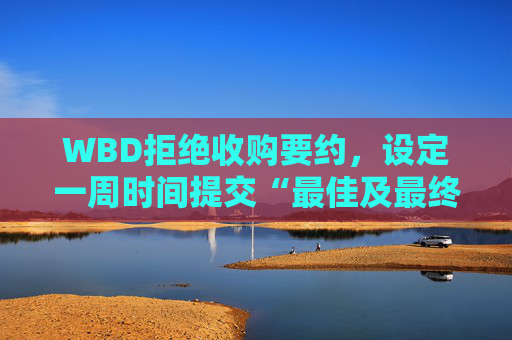 WBD拒绝收购要约，设定一周时间提交“最佳及最终”报价