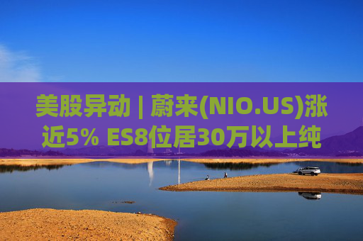 美股异动 | 蔚来(NIO.US)涨近5% ES8位居30万以上纯电车型销量榜第一