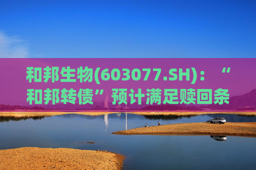 和邦生物(603077.SH)：“和邦转债”预计满足赎回条件