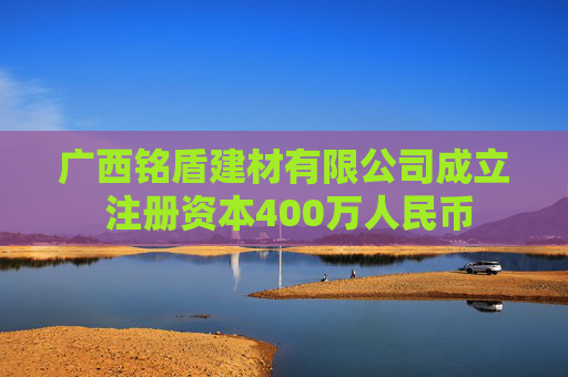 广西铭盾建材有限公司成立 注册资本400万人民币